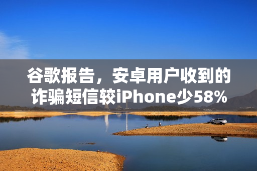 谷歌报告，安卓用户收到的诈骗短信较iPhone少58%