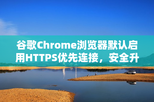 谷歌Chrome浏览器默认启用HTTPS优先连接，安全升级重磅来袭