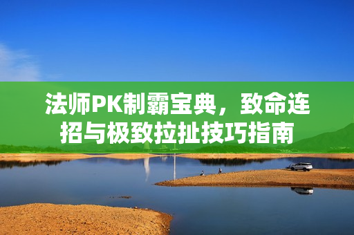 法师PK制霸宝典,致命连招与极致拉扯技巧指南 法师PK制霸宝典,致命连招与极致拉扯技巧指南