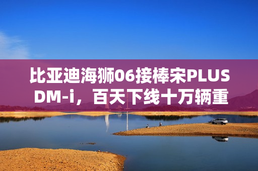 比亚迪海狮06接棒宋PLUS DM-i，百天下线十万辆重磅上市！