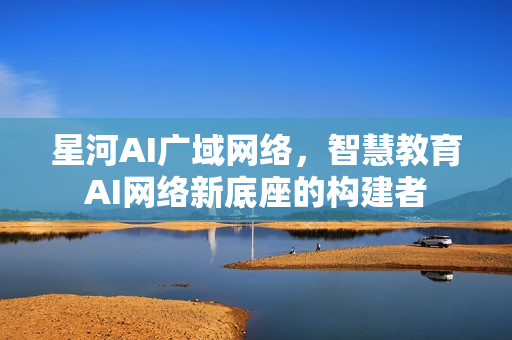星河AI广域网络，智慧教育AI网络新底座的构建者