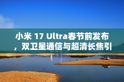 小米 17 Ultra春节前发布，双卫星通信与超清长焦引领科技新潮流