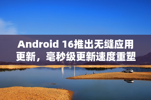 Android 16推出无缝应用更新，毫秒级更新速度重塑应用体验