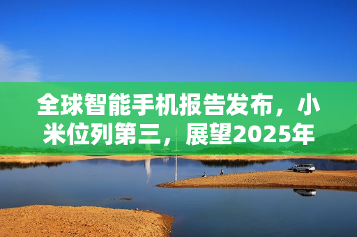 全球智能手机报告发布,小米位列第三,展望2025年 全球智能手机报告发布,小米位列第三,展望2025年