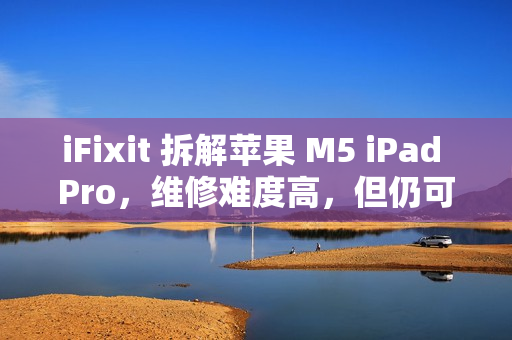 iFixit 拆解苹果 M5 iPad Pro，维修难度高，但仍可修复