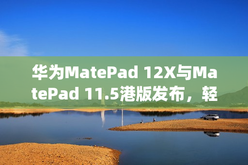 华为MatePad 12X与MatePad 11.5港版发布，轻薄机身搭载PaperMatte萤幕重磅亮相！