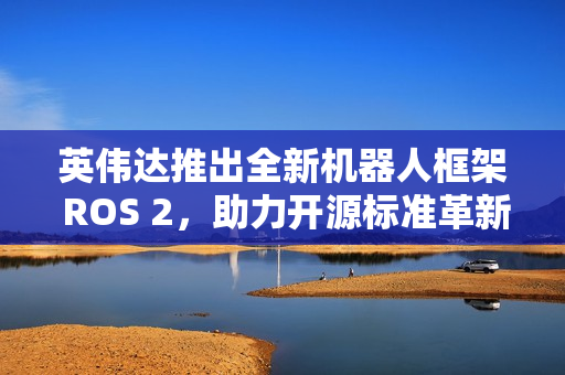 英伟达推出全新机器人框架 ROS 2,助力开源标准革新 英伟达推出全新机器人框架 ROS 2,助力开源标准革新