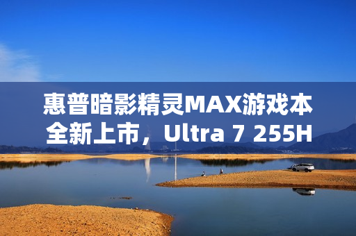 惠普暗影精灵MAX游戏本全新上市，Ultra 7 255HX+RTX 5060配置国补价8499元起