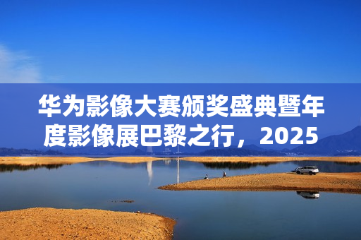 华为影像大赛颁奖盛典暨年度影像展巴黎之行，2025年度盛典官宣