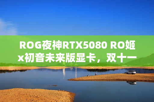 ROG夜神RTX5080 RO姬x初音未来版显卡，双十一心动之选