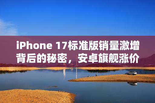 iPhone 17标准版销量激增背后的秘密，安卓旗舰涨价成推手？