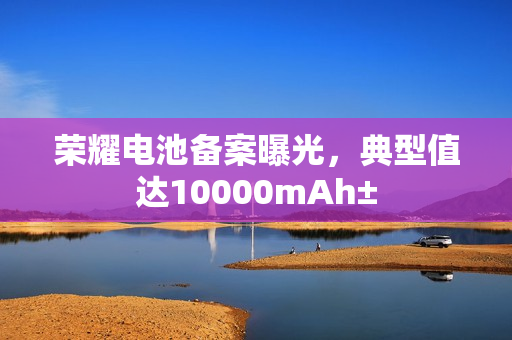 荣耀电池备案曝光，典型值达10000mAh±