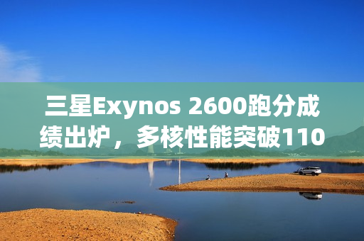 三星Exynos 2600跑分成绩出炉，多核性能突破11000分大关