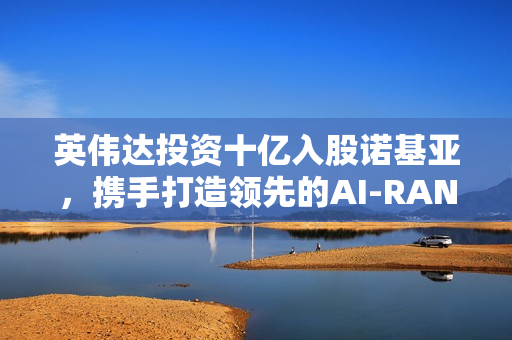 英伟达投资十亿入股诺基亚，携手打造领先的AI-RAN平台面向6G时代
