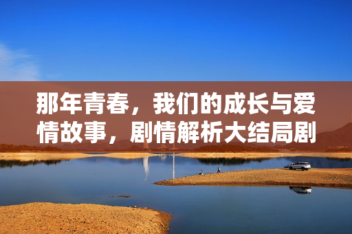 那年青春,我们的成长与爱情故事,剧情解析大结局剧透揭秘 那年青春,我们的成长与爱情故事,剧情解析大结局剧透揭秘