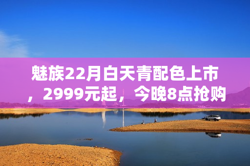 魅族22月白天青配色上市，2999元起，今晚8点抢购开启