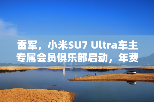 雷军，小米SU7 Ultra车主专属会员俱乐部启动，年费3999元