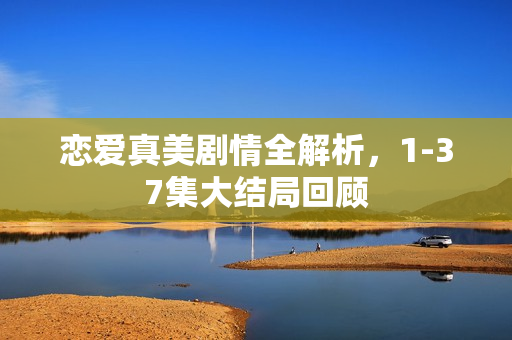 恋爱真美剧情全解析，1-37集大结局回顾