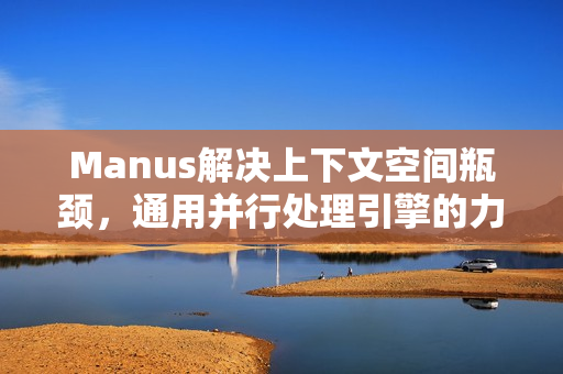 Manus解决上下文空间瓶颈，通用并行处理引擎的力量