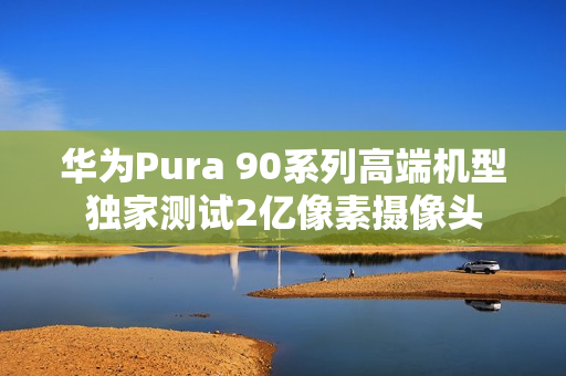 华为Pura 90系列高端机型独家测试2亿像素摄像头
