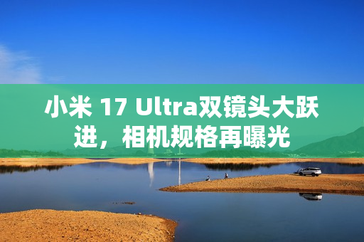小米 17 Ultra双镜头大跃进,相机规格再曝光 小米 17 Ultra双镜头大跃进,相机规格再曝光