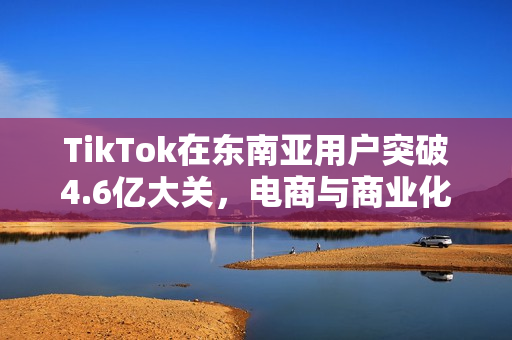TikTok在东南亚用户突破4.6亿大关，电商与商业化表现惊艳