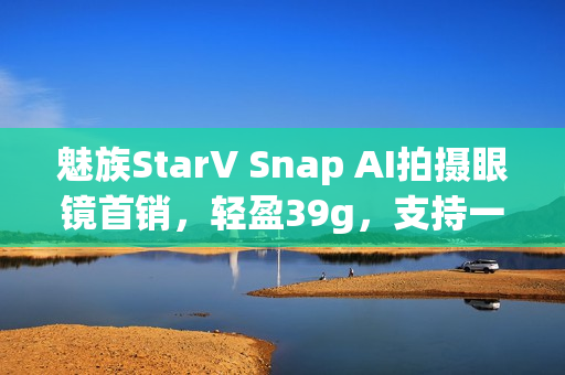 魅族StarV Snap AI拍摄眼镜首销,轻盈39g,支持一眼支付,1999元起! 魅族StarV Snap AI拍摄眼镜首销,轻盈39g,支持一眼支付,1999元起!