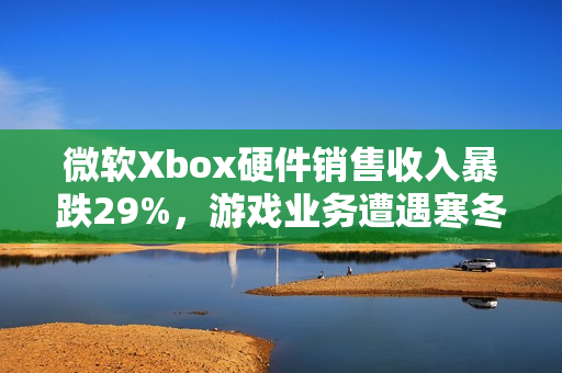 微软Xbox硬件销售收入暴跌29%，游戏业务遭遇寒冬