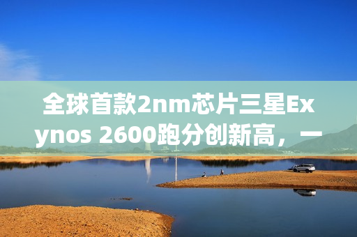 全球首款2nm芯片三星Exynos 2600跑分创新高，一雪前耻！