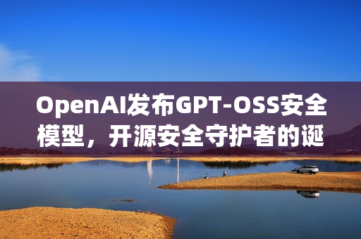 OpenAI发布GPT-OSS安全模型，开源安全守护者的诞生