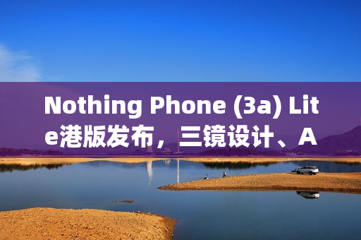Nothing Phone (3a) Lite港版发布，三镜设计、AMOLED屏与独特功能，售价$1,999火热上市！