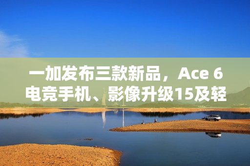 一加发布三款新品，Ace 6电竞手机、影像升级15及轻薄长续航平板2亮相
