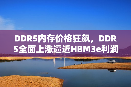 DDR5内存价格狂飙,DDR5全面上涨逼近HBM3e利润之巅 DDR5内存价格狂飙,DDR5全面上涨逼近HBM3e利润之巅
