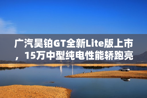 广汽昊铂GT全新Lite版上市，15万中型纯电性能轿跑亮相