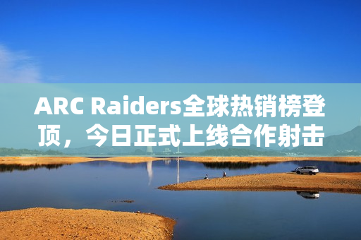ARC Raiders全球热销榜登顶，今日正式上线合作射击游戏热潮再掀！