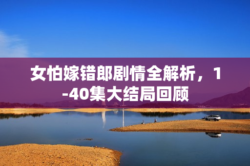女怕嫁错郎剧情全解析,1-40集大结局回顾 女怕嫁错郎剧情全解析,1-40集大结局回顾