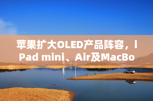 苹果扩大OLED产品阵容，iPad mini、Air及MacBook Air即将迎来显示技术升级