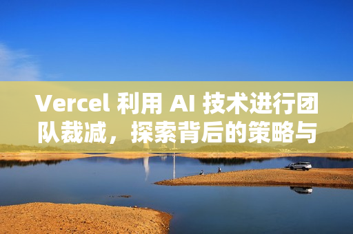 Vercel 利用 AI 技术进行团队裁减，探索背后的策略与影响