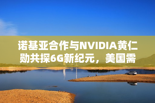诺基亚合作与NVIDIA黄仁勋共探6G新纪元,美国需避免重蹈5G覆辙 诺基亚合作与NVIDIA黄仁勋共探6G新纪元,美国需避免重蹈5G覆辙