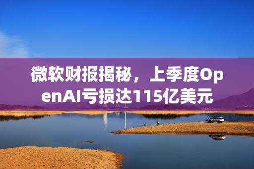 微软财报揭秘，上季度OpenAI亏损达115亿美元