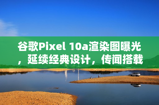 谷歌Pixel 10a渲染图曝光，延续经典设计，传闻搭载Tensor G4处理器