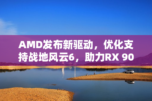 AMD发布新驱动，优化支持战地风云6，助力RX 9000新功能体验