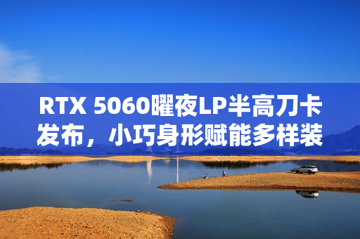 RTX 5060曜夜LP半高刀卡发布，小巧身形赋能多样装机选择
