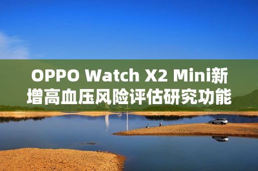 OPPO Watch X2 Mini新增高血压风险评估研究功能，全新升级18K小金表亮相