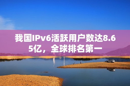 我国IPv6活跃用户数达8.65亿,全球排名第一 我国IPv6活跃用户数达8.65亿,全球排名第一