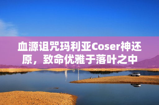 血源诅咒玛利亚Coser神还原,致命优雅于落叶之中 血源诅咒玛利亚Coser神还原,致命优雅于落叶之中