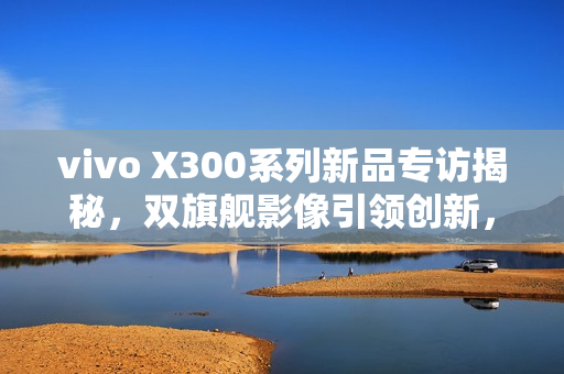 vivo X300系列新品专访揭秘，双旗舰影像引领创新，四大蓝科技定义全能旗舰新标杆