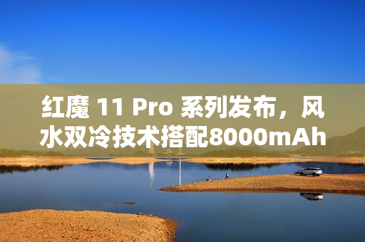 红魔 11 Pro 系列发布，风水双冷技术搭配8000mAh电池，树立旗舰续航新标杆