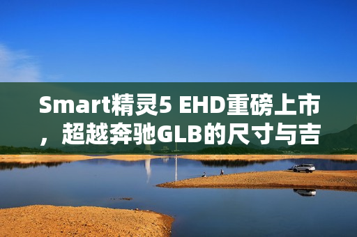 Smart精灵5 EHD重磅上市，超越奔驰GLB的尺寸与吉利雷神混动技术