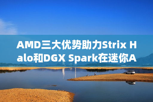 AMD三大优势助力Strix Halo和DGX Spark在迷你AI工作站性能完胜的决战中脱颖而出